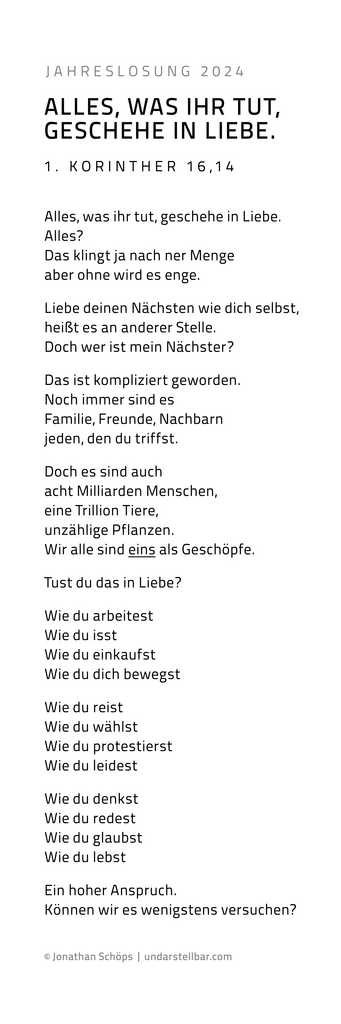 Gedicht zur Jahreslosung 2024: Alles, was ihr tut, geschehe in Liebe. 1 Korinther 16,14 | Beim Erwerb einer Lizenz für den Text bekommst du automatisch eine Bilddatei mit dem Text. Du hast die freie Wahl, ob du diese Bilddatei mit dem Text druckst (nur für große Formate empfohlen) oder ob du dir den Text des Gedichtes kopierst und als „echten“ Text in deinem Layout einfügst. Nach Lizenzkauf kannst du dir den Gedichttext hier rauskopieren: https://www.undarstellbar.de/jahreslosung-2024/