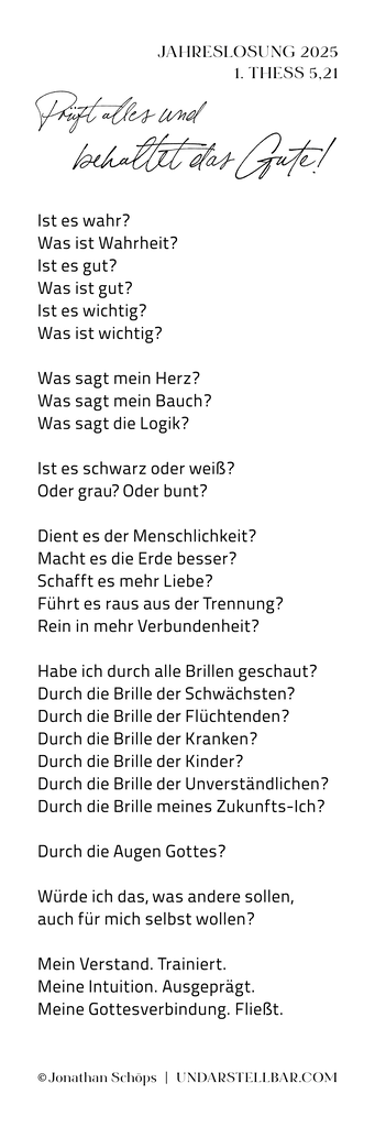 Jahreslosung 2025 Gedicht, Text, Auslegung: Prüft alles und behaltet das Gute! 1. Thessalonicher 5,21 (E) | Beim Erwerb einer Lizenz für den Text bekommst du automatisch eine Bilddatei mit dem Text. Du hast die freie Wahl, ob du diese Bilddatei mit dem Text druckst (nur für große Formate empfohlen) oder ob du dir den Text des Gedichtes kopierst und als „echten“ Text in deinem Layout einfügst. Nach Lizenzkauf kannst du dir den Gedichttext hier rauskopieren: https://www.undarstellbar.de/jahreslosung-2025