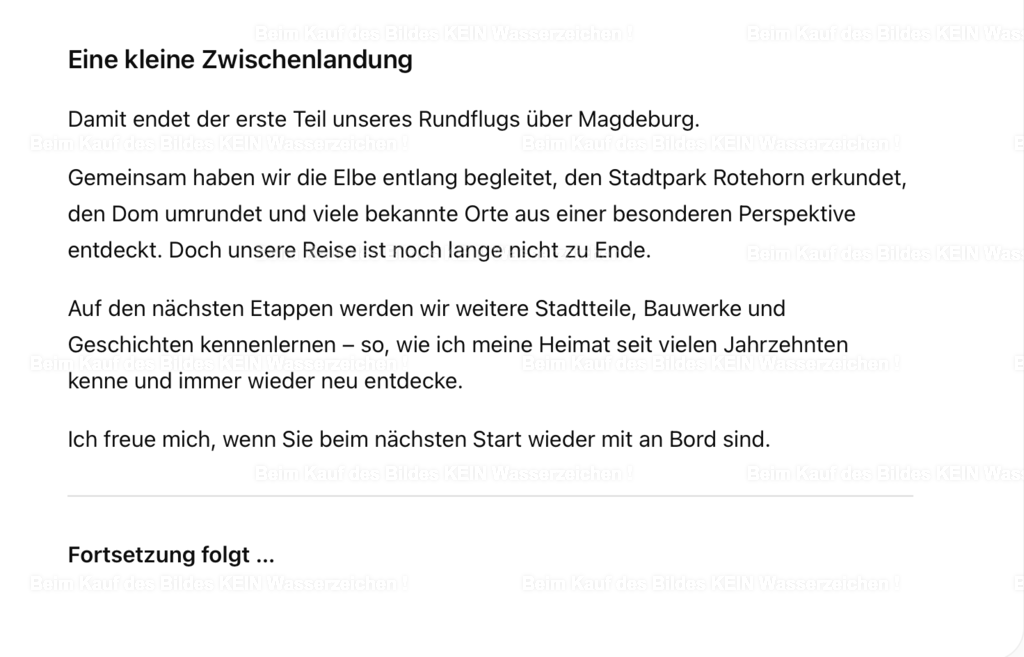 Bildschirmfoto 2026-07-11 um 19.13.16 | Eine kleine Zwischenlandung. Damit endet der erste Teil unseres Rundflugs über Magdeburg. Gemeinsam haben wir die Elbe entlang begleitet, den Stadtpark Rotehorn erkundet, den Dom umrundet und viele bekannte Orte aus einer besonderen Perspektive entdeckt. Doch unsere Reise ist noch lange nicht zu Ende. Auf den nächsten Etappen werden wir weitere Stadtteile, Bauwerke und Geschichten kennenlernen – so, wie ich meine Heimat seit vielen Jahrzehnten kenne und immer wieder neu entdecke. Ich freue mich, wenn Sie beim nächsten Start wieder mit an Bord sind.---Fortsetzung folgt … - Realisiert mit Pictrs.com